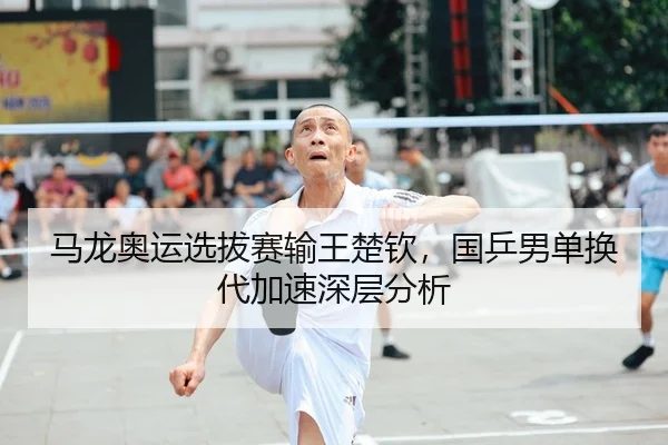 马龙奥运选拔赛输王楚钦，国乒男单换代加速深层分析
